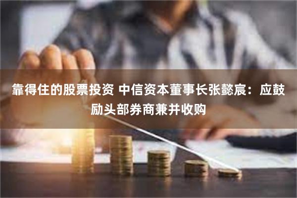 靠得住的股票投资 中信资本董事长张懿宸：应鼓励头部券商兼并收购