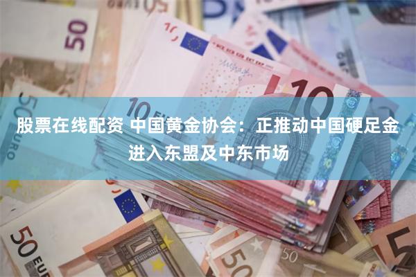 股票在线配资 中国黄金协会：正推动中国硬足金进入东盟及中东市场