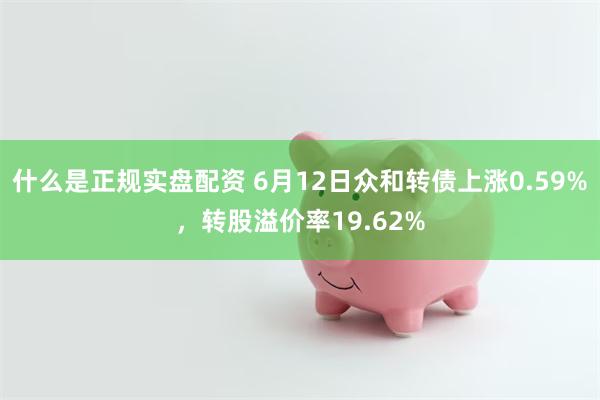 什么是正规实盘配资 6月12日众和转债上涨0.59%，转股溢价率19.62%