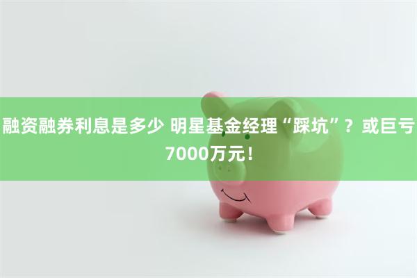 融资融券利息是多少 明星基金经理“踩坑”？或巨亏7000万元！