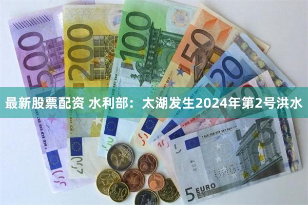 最新股票配资 水利部：太湖发生2024年第2号洪水