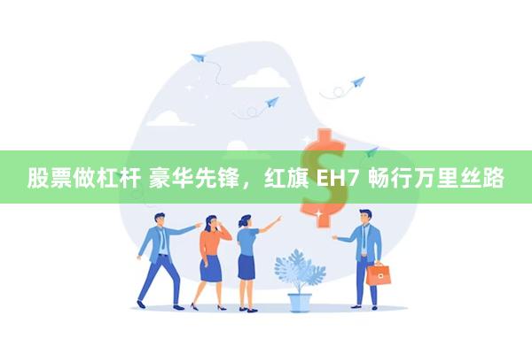 股票做杠杆 豪华先锋，红旗 EH7 畅行万里丝路