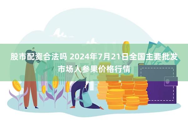 股市配资合法吗 2024年7月21日全国主要批发市场人参果价格行情