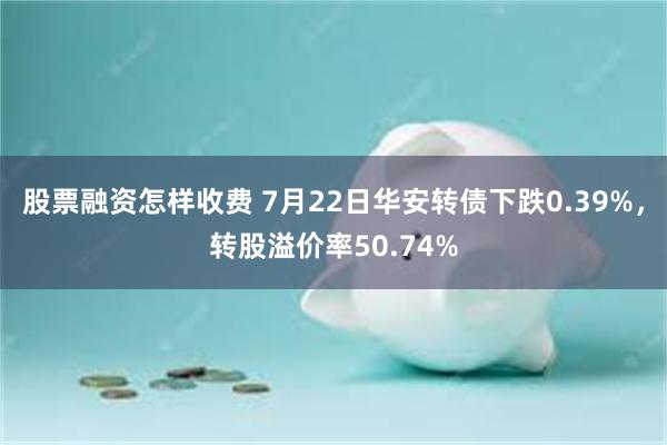 股票融资怎样收费 7月22日华安转债下跌0.39%，转股溢价率50.74%