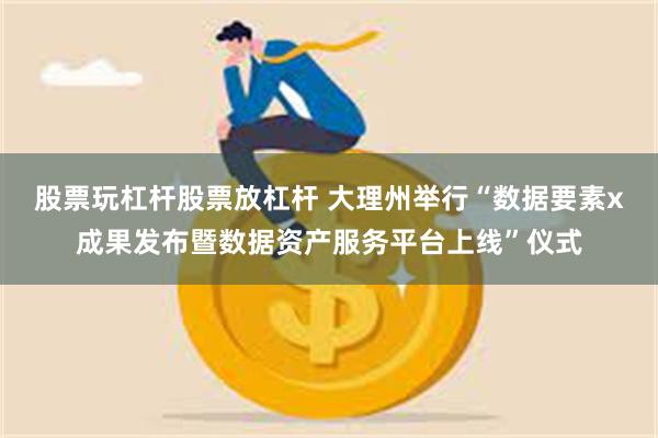 股票玩杠杆股票放杠杆 大理州举行“数据要素x成果发布暨数据资产服务平台上线”仪式