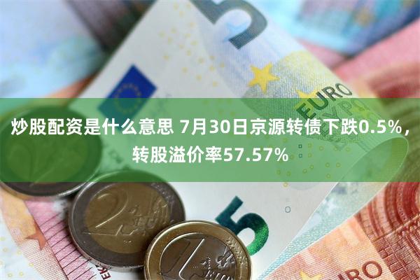 炒股配资是什么意思 7月30日京源转债下跌0.5%，转股溢价率57.57%