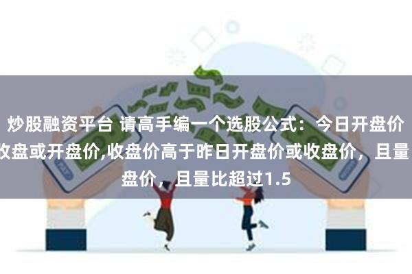 炒股融资平台 请高手编一个选股公式：今日开盘价低于昨日收盘或开盘价,收盘价高于昨日开盘价或收盘价，且量比超过1.5