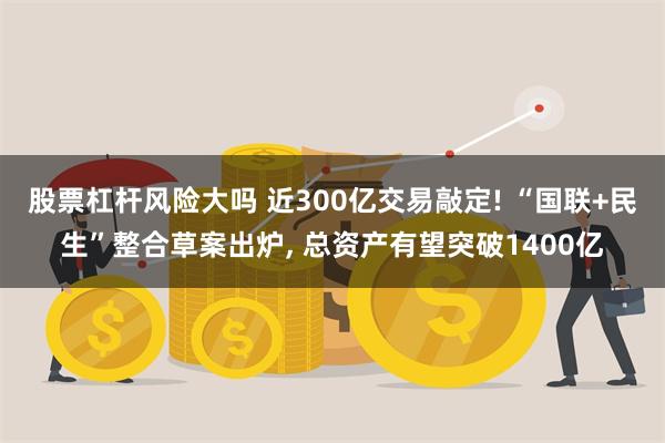 股票杠杆风险大吗 近300亿交易敲定! “国联+民生”整合草案出炉, 总资产有望突破1400亿