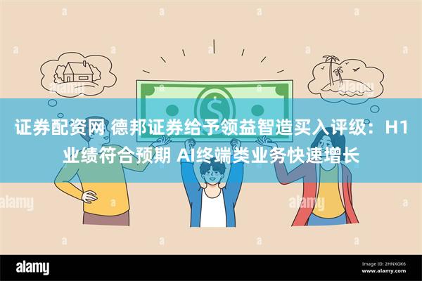 证券配资网 德邦证券给予领益智造买入评级：H1业绩符合预期 AI终端类业务快速增长