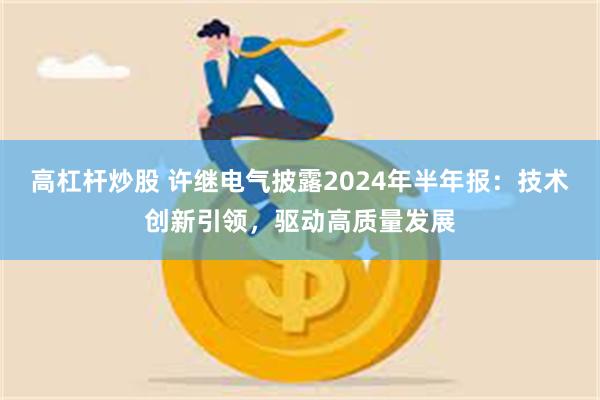 高杠杆炒股 许继电气披露2024年半年报：技术创新引领，驱动高质量发展