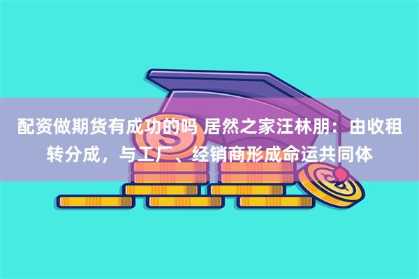 配资做期货有成功的吗 居然之家汪林朋：由收租转分成，与工厂、经销商形成命运共同体