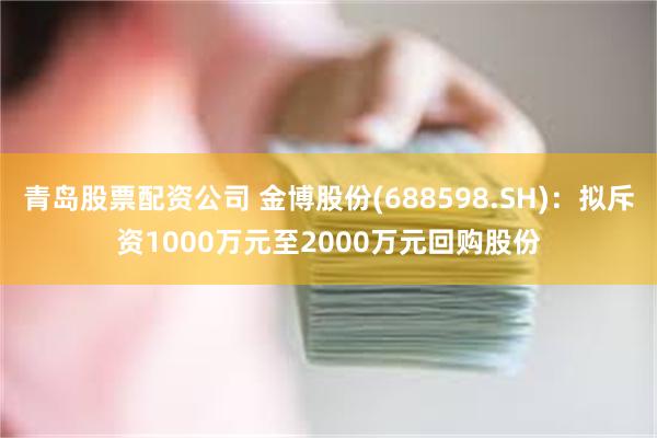 青岛股票配资公司 金博股份(688598.SH)：拟斥资1000万元至2000万元回购股份