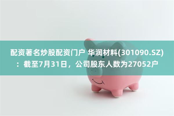 配资著名炒股配资门户 华润材料(301090.SZ)：截至7月31日，公司股东人数为27052户