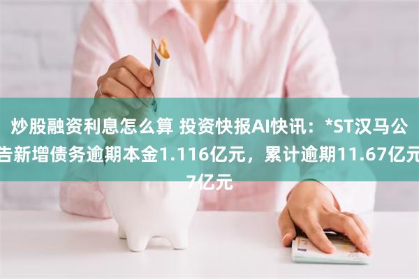 炒股融资利息怎么算 投资快报AI快讯：*ST汉马公告新增债务逾期本金1.116亿元，累计逾期11.67亿元