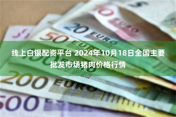 线上白银配资平台 2024年10月18日全国主要批发市场猪肉价格行情