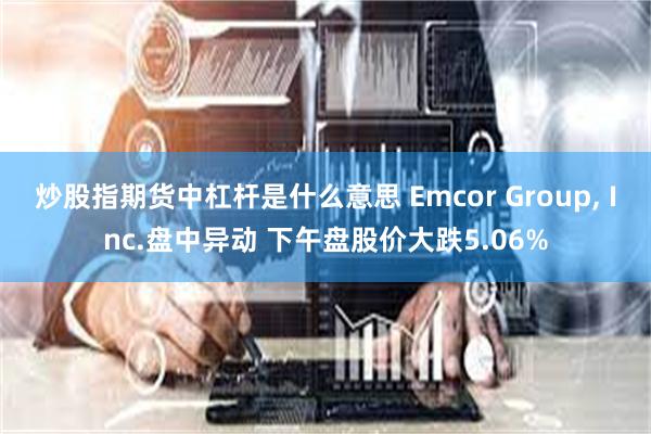 炒股指期货中杠杆是什么意思 Emcor Group, Inc.盘中异动 下午盘股价大跌5.06%