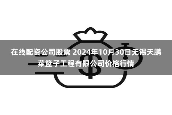 在线配资公司股票 2024年10月30日无锡天鹏菜篮子工程有限公司价格行情