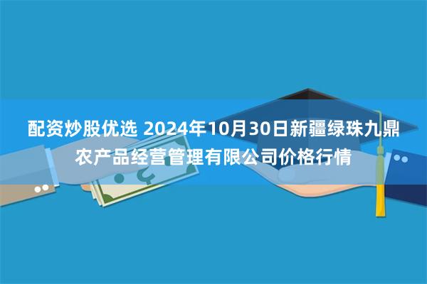 配资炒股优选 2024年10月30日新疆绿珠九鼎农产品经营管理有限公司价格行情