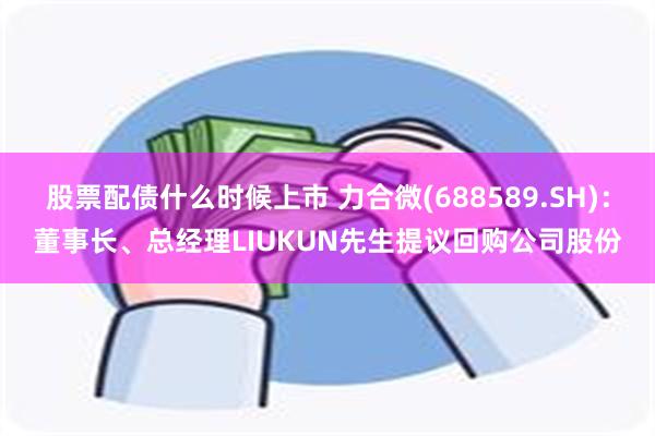 股票配债什么时候上市 力合微(688589.SH)：董事长、总经理LIUKUN先生提议回购公司股份