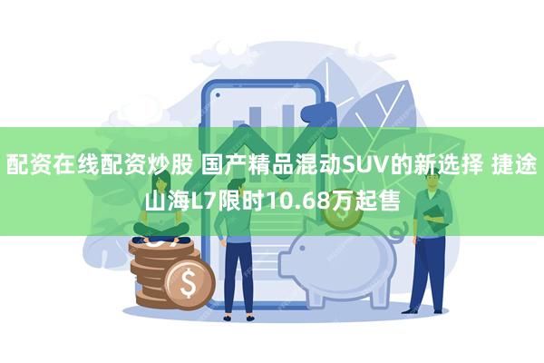 配资在线配资炒股 国产精品混动SUV的新选择 捷途山海L7限时10.68万起售