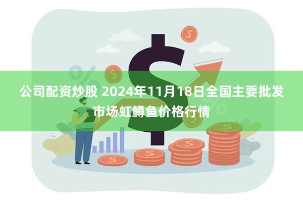 公司配资炒股 2024年11月18日全国主要批发市场虹鳟鱼价格行情