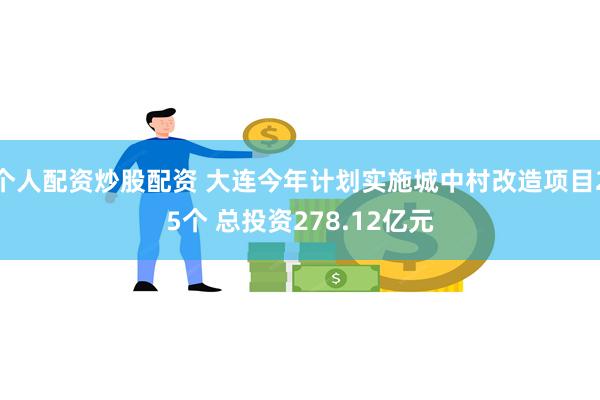 个人配资炒股配资 大连今年计划实施城中村改造项目25个 总投资278.12亿元