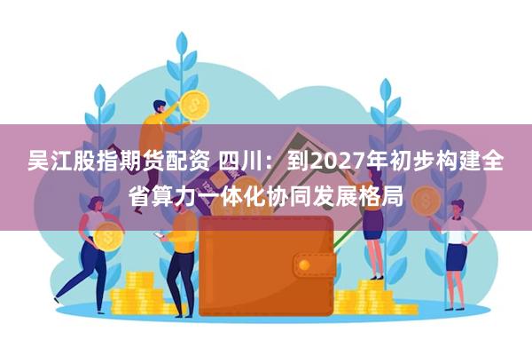 吴江股指期货配资 四川：到2027年初步构建全省算力一体化协同发展格局