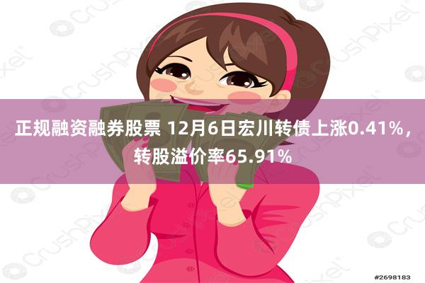 正规融资融券股票 12月6日宏川转债上涨0.41%，转股溢价率65.91%