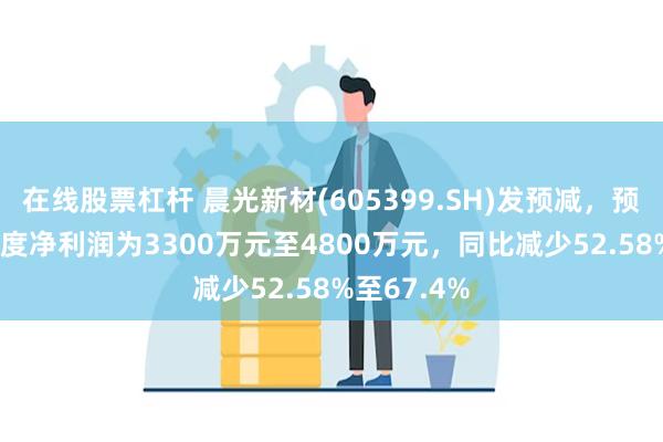 在线股票杠杆 晨光新材(605399.SH)发预减，预计2024年度净利润为3300万元至4800万元，同比减少52.58%至67.4%