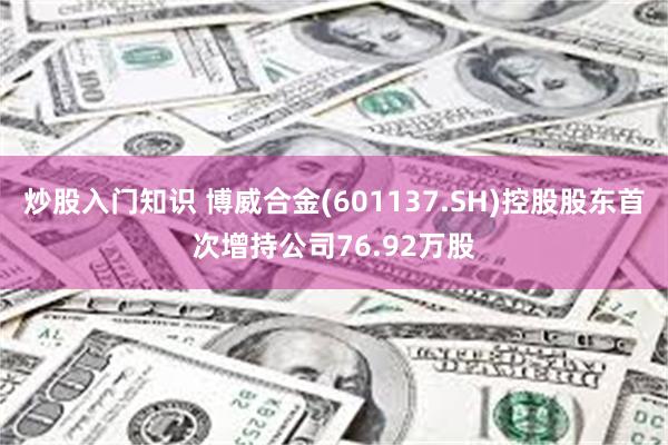 炒股入门知识 博威合金(601137.SH)控股股东首次增持公司76.92万股