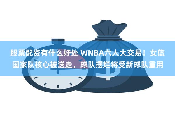 股票配资有什么好处 WNBA六人大交易！女篮国家队核心被送走，球队摆烂将受新球队重用