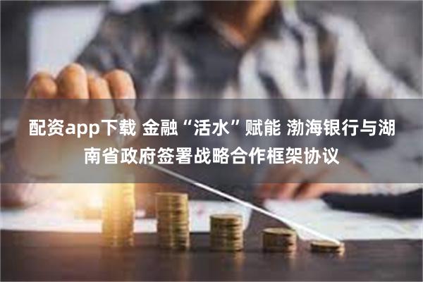 配资app下载 金融“活水”赋能 渤海银行与湖南省政府签署战略合作框架协议