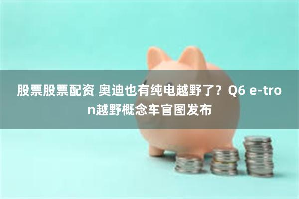 股票股票配资 奥迪也有纯电越野了？Q6 e-tron越野概念车官图发布