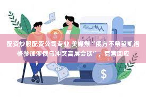 配资炒股配资公司专业 美媒爆“俄方不希望凯洛格参加涉俄乌冲突高层会谈”，克宫回应