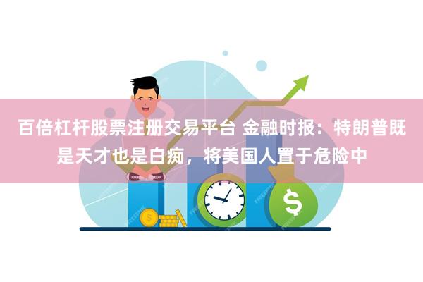 百倍杠杆股票注册交易平台 金融时报：特朗普既是天才也是白痴，将美国人置于危险中